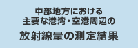 中部地方における主要な湾港・空港周辺の放射線量の測定結果（外部リンク・新しいウインドウで開きます）